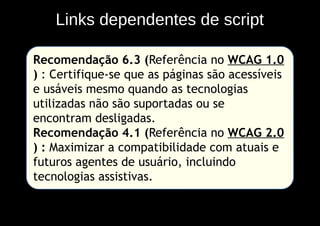 Links dependentes de script

Recomendação 6.3 (Referência no WCAG 1.0
) : Certifique-se que as páginas são acessíveis
e usáveis mesmo quando as tecnologias
utilizadas não são suportadas ou se
encontram desligadas.
Recomendação 4.1 (Referência no WCAG 2.0
) : Maximizar a compatibilidade com atuais e
futuros agentes de usuário, incluindo
tecnologias assistivas.
 