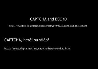CAPTCHA and BBC iD
    http://www.bbc.co.uk/blogs/bbcinternet/2010/10/captcha_and_bbc_id.html




CAPTCHA, herói ou vilão?

http://acessodigital.net/art_captcha-heroi-ou-vilao.html
 