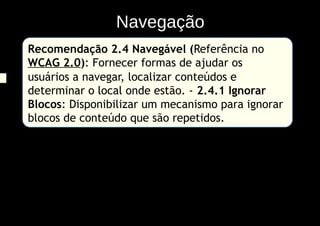 Navegação
Recomendação 2.4 Navegável (Referência no
WCAG 2.0): Fornecer formas de ajudar os
usuários a navegar, localizar conteúdos e
determinar o local onde estão. - 2.4.1 Ignorar
Blocos: Disponibilizar um mecanismo para ignorar
blocos de conteúdo que são repetidos.
 