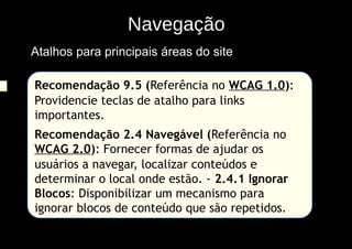 Navegação
Atalhos para principais áreas do site

Recomendação 9.5 (Referência no WCAG 1.0):
Providencie teclas de atalho para links
importantes.
Recomendação 2.4 Navegável (Referência no
WCAG 2.0): Fornecer formas de ajudar os
usuários a navegar, localizar conteúdos e
determinar o local onde estão. - 2.4.1 Ignorar
Blocos: Disponibilizar um mecanismo para
ignorar blocos de conteúdo que são repetidos.
 