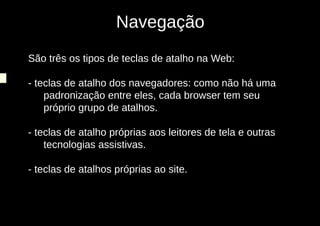 Navegação
São três os tipos de teclas de atalho na Web:

- teclas de atalho dos navegadores: como não há uma
    padronização entre eles, cada browser tem seu
    próprio grupo de atalhos.

- teclas de atalho próprias aos leitores de tela e outras
    tecnologias assistivas.

- teclas de atalhos próprias ao site.
 