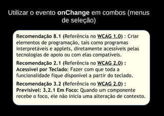 Utilizar o evento onChange em combos (menus
                   de seleção)

  Recomendação 8.1 (Referência no WCAG 1.0) : Criar
  elementos de programação, tais como programas
  interpretáveis e applets, diretamente acessíveis pelas
  tecnologias de apoio ou com elas compatíveis.
  Recomendação 2.1 (Referência no WCAG 2.0) :
  Acessível por Teclado: Fazer com que toda a
  funcionalidade fique disponível a partir do teclado.
  Recomendação 3.2 (Referência no WCAG 2.0) :
  Previsível: 3.2.1 Em Foco: Quando um componente
  recebe o foco, ele não inicia uma alteração de contexto.
 
