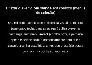 Utilizar o evento onChange em combos (menus
                   de seleção)

 Quando um usuário com deficiência visual ou motora
   (que usa o teclado para navegar) utiliza o evento
 onchange num menu select (combo box), a primeira
  opção é selecionada automaticamente sem que o
 usuário a tenha escolhido, antes que o usuário possa
           conhecer as opções disponíveis.
 
