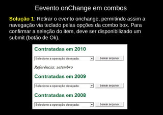 Eevento onChange em combos
Solução 1: Retirar o evento onchange, permitindo assim a
navegação via teclado pelas opções da combo box. Para
confirmar a seleção do item, deve ser disponibilizado um
submit (botão de Ok).
 