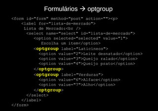 Formulários  optgroup
<form id="form" method="post" action=""><p>
    <label for="lista-de-mercado">
     Lista de Mercado:<br />
      <select name="select" id="lista-de-mercado">
         <option selected="selected" value="1">
             Escolha um item</option>
         <optgroup label="Laticíneos">
           <option value="2">Leite desnatado</option>
           <option value="3">Queijo ralado</option>
           <option value="4">Queijo prato</option>
         </optgroup>
         <optgroup label="Verduras">
           <option value="6">Alface</option>
           <option value="7">Alho</option>
         </optgroup>
      </select>
    </label>
</form>
 
