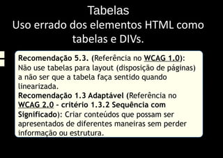 Tabelas
Uso errado dos elementos HTML como
           tabelas e DIVs.
 Recomendação 5.3. (Referência no WCAG 1.0):
 Não use tabelas para layout (disposição de páginas)
 a não ser que a tabela faça sentido quando
 linearizada.
 Recomendação 1.3 Adaptável (Referência no
 WCAG 2.0 – critério 1.3.2 Sequência com
 Significado): Criar conteúdos que possam ser
 apresentados de diferentes maneiras sem perder
 informação ou estrutura.
 