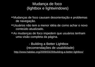 Mudança de foco
            (lightbox e lightwindows)

 Mudanças de foco causam desorientação e problemas
   de navegação.
 Usuários não tem a menor idéia de como achar o novo
   conteúdo atualizado.
 As mudanças de foco impedem que usuários tenham
   uma visão completa da página.

             - Building a Better Lightbox
           (recomendações de usabilidade)
 http://www.habdas.org/2009/03/29/building-a-better-lightbox/
 