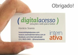 Obrigado!



Horácio Soares
horacio@digitalacesso.com
horacio.soares@internativa.com.br
facebook.com/internativabrasil
(21) 9925-5404 - @horaciosoares
 
