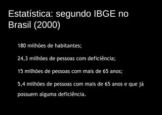 Estatística: segundo IBGE no
Brasil (2000)

  180 milhões de habitantes;

  24,3 milhões de pessoas com deficiência;

  15 milhões de pessoas com mais de 65 anos;

  5,4 milhões de pessoas com mais de 65 anos e que já
  possuem alguma deficiência.
 
