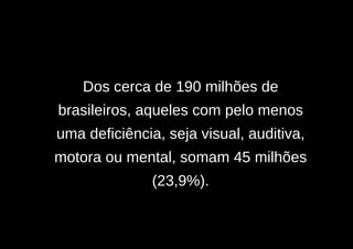 Dos cerca de 190 milhões de
brasileiros, aqueles com pelo menos
uma deficiência, seja visual, auditiva,
motora ou mental, somam 45 milhões
               (23,9%).
 