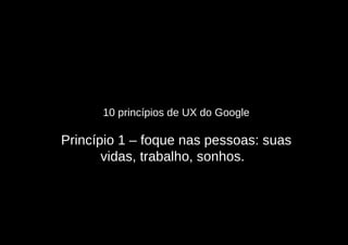 10 princípios de UX do Google

Princípio 1 – foque nas pessoas: suas
       vidas, trabalho, sonhos.
 