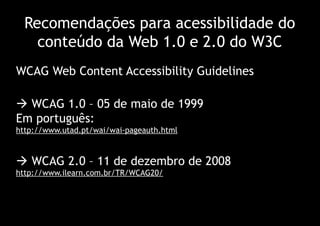 Recomendações para acessibilidade do
    conteúdo da Web 1.0 e 2.0 do W3C
WCAG Web Content Accessibility Guidelines

 WCAG 1.0 – 05 de maio de 1999
Em português:
http://www.utad.pt/wai/wai-pageauth.html



 WCAG 2.0 – 11 de dezembro de 2008
http://www.ilearn.com.br/TR/WCAG20/
 