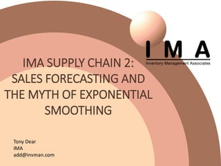 IMA SUPPLY CHAIN 2:
SALES FORECASTING AND
THE MYTH OF EXPONENTIAL
SMOOTHING
Tony Dear
IMA
add@invman.com
 