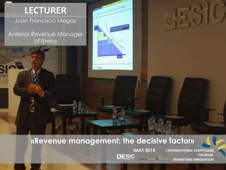 I INTERNATION SYMPOSIUM
TOURISM
MARKETING INNOVATION
IMAT 2014
LECTURER
Juan Francisco Magaz
Anterior Revenue Manager
of Iberia
«Revenue management: the decisive factor»
IMAT 2014 I INTERNATIONAL SYMPOSIUM
TOURISM
MARKETING INNOVATION
 