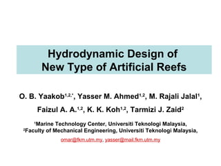 Hydrodynamic Design of
New Type of Artificial Reefs
O. B. Yaakob1,2,*
, Yasser M. Ahmed1,2
, M. Rajali Jalal1
,
Faizul A. A.1,2
, K. K. Koh1,2
, Tarmizi J. Zaid2
1
Marine Technology Center, Universiti Teknologi Malaysia,
2
Faculty of Mechanical Engineering, Universiti Teknologi Malaysia,
omar@fkm.utm.my, yasser@mail.fkm.utm.my
 