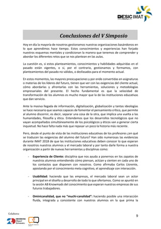 9
Colabora:
Conclusiones del V Simposio
Hoy en día la mayoría de nosotros gestionamos nuestras organizaciones basándonos en
lo que aprendimos hace tiempo. Estos conocimientos y experiencias han forjado
nuestros esquemas mentales y condicionan la manera que tenemos de comprender y
abordar los diferentes retos que se nos plantean en las aulas.
La cuestión es, si estos planteamientos, conocimientos y habilidades adquiridas en el
pasado están vigentes, o si, por el contrario, gestionamos y formamos, con
planteamientos del pasado no válidos, o desfasados para el momento actual.
En estos momentos, las mayores preocupaciones y por ende convertidas en asignaturas
o materias de los líderes del futuro, tienen que ver con las exigencias del cliente actual,
cómo abordarlas y afrontarlas con las herramientas, soluciones y metodologías
empresariales del presente. El hecho fundamental es que la velocidad de
transformación de los alumnos es mucho mayor que la de las instituciones educativas
que dan servicio.
Ante la masiva llegada de información, digitalización, globalización y tantas ideologías
se hace necesario que seamos capaces de fomentar el pensamiento crítico, que permite
al alumno discernir, es decir, separar una cosa de la otra, que implica una vuelta a las
humanidades, filosofía y ética. Entendemos que los desarrollos tecnológicos que no
vayan acompañados simultáneamente de los psicológicos y éticos van a generar cierta
inquietud. No hace falta nada más que repasar un poco la historia más reciente.
Pero, desde el punto de vista de las instituciones educativas de los profesores ¿en qué
se traducen las exigencias del alumno del futuro? Han sido numerosas las evidencias
durante IMAT 2018 de que las instituciones educativas deben conocer lo que esperan
de nosotros nuestros alumnos y el mercado laboral y por tanto darle forma a nuestra
organización a partir de nuevas herramientas y disciplinas como:
­ Experiencia de Cliente: disciplina que nos ayuda a ponernos en los zapatos de
nuestros alumnos entendiendo cómo piensan, actúan y sienten en cada uno de
los contactos que disponen con nosotros. Como afirmaba Carlos Llorente,
apostando por el conocimiento meta cognitivo, el aprendizaje con interacción.
­ Usabilidad: haciendo que las empresas, el mercado laboral sean un actor
principal en el diseño y desarrollo de todo lo que ofertamos. Como se apuntó en
la sesión AB Knowmads del conocimiento que esperan nuestras empresas de sus
futuros trabajadores.
­ Ominicanalidad, que no “muchi-canalidad”: haciendo posible una interacción
fluida, integrada y consistente con nuestros alumnos en la que prima la
ÍNDICE TRABAJOS
 