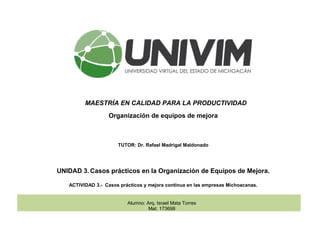 MAESTRÍA EN CALIDAD PARA LA PRODUCTIVIDAD
Organización de equipos de mejora
TUTOR: Dr. Rafael Madrigal Maldonado
UNIDAD 3. Casos prácticos en la Organización de Equipos de Mejora.
ACTIVIDAD 3.- Casos prácticos y mejora continua en las empresas Michoacanas.
Alumno: Arq. Israel Mata Torres
Mat. 173698
 