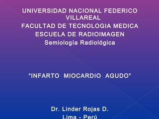 UNIVERSIDAD NACIONAL FEDERICO
            VILLAREAL
FACULTAD DE TECNOLOGIA MEDICA
   ESCUELA DE RADIOIMAGEN
      Semiología Radiológica




 “INFARTO MIOCARDIO AGUDO”




       Dr. Linder Rojas D.
 