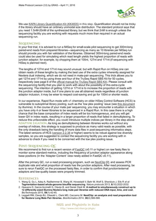 iMate Protocol (version 2.0) by GRAS – April 11, 2016
NGS and Phyloinfo in Kobe
http://www.clst.riken.jp/phylo/
3
We use KAPA Library Quantification Kit (KK4835) in this step. Quantification should not be tricky
if the library should have an ordinary unimodal size distribution. The standard protocol says that
you need 1.5nM-20nM of the synthesized library, but we think that 2nM is enough unless the
sequencing facility you are working with requests much more than required in an actual
sequencing run.
In your first trial, it is advised to run a MiSeq for small-scale pilot sequencing to get 300nt-long
paired-end reads from prepared libraries―sequencing as many as 10 libraries per MiSeq run
should provide you with fair validation of the libraries. Obtained 300nt-long paired-end reads
could also be used for simulating which read length yields the highest proportion of reads with
junction adaptor; for example, by chopping them at 100nt, 127nt and 171nt (if sequencing with
HiSeq is planned next).
The lengths of 127nt and 171nt may sound unusual, but with Rapid Run on HiSeq one can
obtain reads of these lengths by making the best use of the extra cycles inherently assigned for
Nextera dual indexing, which we do not need in mate-pair sequencing. This trick allows you to
get 127nt and 171nt by using three and four of the TruSeq Rapid SBS Kit for 50 cycles,
respectively (see page 6 of the official manual for TruSeq Rapid SBS Kit). Please consult with
the sequencing facility that you plan to work with about the possibility of this extra-cycle
sequencing. The intention of getting 127nt or 171nt is to increase the proportion of reads with
the junction adaptor inside, but if one plans to use all obtained reads regardless of junction
adaptor inclusion, it may be wiser to respect cost-saving and go for 100nt or shorter reads.
In our experience, Rapid Run mode with v1 chemistry on older HiSeq Control Software (HCS) is
vulnerable to suboptimal library pooling, such as the ‘low plex pooling’ issue (see this document
by illumina). In the course of your mate pair sequencing, you may encounter a situation in which
you have only 4 or fewer libraries to be sequenced in a Rapid Run. In this case there is a high
chance that the base composition of index reads will be too homogeneous, and you will get
lower QV in index reads, resulting in a larger proportion of reads that failed in demultiplexing. To
reduce this unfavorable effect, you could introduce multiple indices per library in the step above
. As long as demultiplexing between libraries works out without any
overlap of indices, this strategy is supposed to produce as many valid reads as possible, with
the only drawback being the handling of more data files in post-sequencing informatics steps.
The latest versions of HCS (version 2.2.38 or higher) seems to be robust against low diversity
samples, so you are suggested to contact the sequencing facility you are working with in
advance to check if you need to be concerned with the low plex pooling issue.
We recommend to first run a recent version of FastQC (v0.11 or higher) on raw fastq files to
monitor some standard metrics, including the frequency of junction adaptor appearance along
base positions (in the ‘Adapter Content’ view newly added in FastQC v0.11).
After the primary QC, run a read processing program, such as NextClip [2], and assess PCR
duplicate rate and what proportion of reads has the junction adaptors. After read processing, be
sure to rerun FastQC on the processed fastq files, in order to confirm that junction/external
adaptors and low-quality bases were properly trimmed.
1. Wang Q, Gu L, Adey A, Radlwimmer B, Wang W, Hovestadt V, Bahr M, Wolf S, Shendure J, Eils R et al:
Tagmentation-based whole-genome bisulfite sequencing. Nature protocols 2013, 8(10):2022-2032.
2. Heavens D, Garcia Accinelli G, Clavijo B, and Derek Clark M: A method to simultaneously construct up to
12 differently sized Illumina Nextera long mate pair libraries with reduced DNA input, time, and cost.
BioTechniques 2015, 59(1):42-45.
3. Leggett RM, Clavijo BJ, Clissold L, Clark MD, Caccamo M: NextClip: an analysis and read preparation tool
for Nextera Long Mate Pair libraries. Bioinformatics 2014, 30(4):566-568.
 