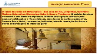 EDUCAÇÃO PATRIMONIAL- 7º ano
O Toque dos Sinos em Minas Gerais – São João del-Rei, Congonhas, OuroPreto,
Mariana, Catas Altas, Diamantina, Sabará, Serro e Tiradentes. O badalar dos sinos
no estado é uma forma de expressão utilizada pelas igrejas católicas para
anunciar celebrações e ritos religiosos, como festas de santos e padroeiros,
Semana Santa, Natal, casamentos, batizados, além da marcação das horas e
outras comunicações de interesse geral.
 