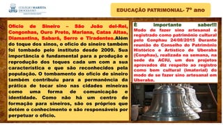 EDUCAÇÃO PATRIMONIAL- 7º ano
È importante saber!!!
Modo de fazer sino artesanal é
registrado como patrimônio cultural
pelo Conphau 24/08/2015 Durante
reunião do Conselho do Patrimônio
Histórico e Artístico de Uberaba
(Conphau), realizada na semana, na
sede da ACIU, um dos projetos
aprovados diz respeito ao registro
como bem cultural (imaterial) do
modo de se fazer sino artesanal em
Uberaba.
Ofício de Sineiro – São João del-Rei,
Congonhas, Ouro Preto, Mariana, Catas Altas,
Diamantina, Sabará, Serro e Tiradentes.Além
do toque dos sinos, o ofício do sineiro também
foi tombado pelo instituto desde 2009. Sua
importância é fundamental para a produção e
reprodução dos toques cada um com a sua
característica e que são reconhecidos pela
população. O tombamento do ofício de sineiro
também contribuiu para a permanência da
prática de tocar sino nas cidades mineiras
como uma forma de comunicação e
identidade. Como não há um centro de
formação para sineiros, são os próprios que
detém o conhecimento e são responsáveis por
perpetuar o ofício.
 