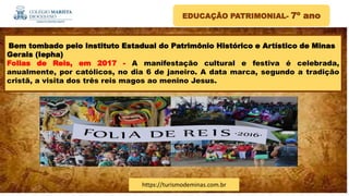 EDUCAÇÃO PATRIMONIAL- 7º ano
Bem tombado pelo Instituto Estadual do Patrimônio Histórico e Artístico de Minas
Gerais (Iepha)
Folias de Reis, em 2017 - A manifestação cultural e festiva é celebrada,
anualmente, por católicos, no dia 6 de janeiro. A data marca, segundo a tradição
cristã, a visita dos três reis magos ao menino Jesus.
https://turismodeminas.com.br
 
