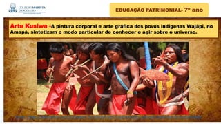 Fonte : https://catracalivre.com.br/viagem-livre/brasil-tem-5-patrimonios-culturais-imateriais-da-humanidade/
EDUCAÇÃO PATRIMONIAL- 7º ano
Arte Kusiwa -A pintura corporal e arte gráfica dos povos indígenas Wajãpi, no
Amapá, sintetizam o modo particular de conhecer e agir sobre o universo.
 