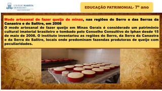 EDUCAÇÃO PATRIMONIAL- 7º ano
Modo artesanal de fazer queijo de minas, nas regiões do Serro e das Serras da
Canastra e do Salitre, em 2008
O modo artesanal de fazer queijo em Minas Gerais é considerado um patrimônio
cultural imaterial brasileiro e tombado pelo Conselho Consultivo do Iphan desde 15
de maio de 2008. O instituto inventariou as regiões do Serro, da Serra da Canastra
e da Serra do Salitre, locais onde predominam fazendas produtoras de queijo com
peculiaridades.
 