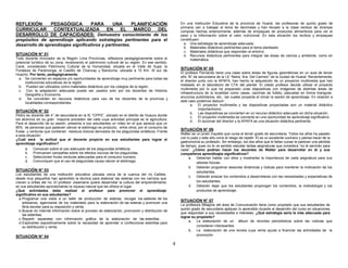 4 
REFLEXIÓN PEDAGÓGICA PARA UNA PLANIFICACIÓN 
CURRICULAR CONTEXTUALIZADA EN EL MARCO DEL 
DESARROLLO DE CAPACIDADES: Demuestra conocimiento de los 
propósitos de aprendizaje aplicando estrategias pertinentes para el 
desarrollo de aprendizajes significativos y pertinentes. 
SITUACIÓN N° 01 
Todo docente innovador de la Región Lima Provincias, reflexiona pedagógicamente sobre el 
potencial turístico de su zona, revalorando el patrimonio cultural de su región. En ese sentido, 
Caral, considerado Patrimonio Cultural de la Humanidad, situada en el Valle de Supe, la 
Fortaleza de Paramonga, el Castillo de Chancay y Bandurria, ubicada a 10 Km. Al sur de 
Huacho. Por tanto, pedagógicamente: 
a. Se convierten en espacios y/o oportunidades de aprendizaje muy pertinente para todas las 
instituciones educativas de la región. 
b. Pueden ser utilizados como materiales didácticos por los colegios de la región. 
c. Con la adaptación adecuada puede ser usados solo por los docentes de Historia, 
Geografía y Economía. 
d. Se convierten en recursos didácticos para uso de los docentes de la provincia y 
localidades correspondientes. 
SITUACIÓN N° 02 
Pedro es docente del 4° de secundaria en la IE “CPPS”, ubicado en el distrito de Huaura donde 
los alumnos en su gran mayoría proceden del valle cuya actividad principal es la agricultura. 
Para el desarrollo de su sesión, presenta a sus estudiantes un video en el que aprecia que un 
80% de personas que padecen cáncer al estómago es producto, entre otros, por el consumo de 
frutas y verduras que contienen residuos tóxicos derivados de los plaguicidas sintéticos. Frente 
a esta situación: 
¿Cuál será la actitud que el docente propicie en sus estudiantes para lograr el 
aprendizaje significativo? 
a. Conozcan sobre el uso adecuado de los plaguicidas sintéticos. 
b. Promueven campañas sobre los efectos nocivos de los plaguicidas. 
c. Seleccionen frutas verduras adecuadas para el consumo humano. 
d. Comuniquen que el uso de plaguicidas causa cáncer al estómago. 
SITUACIÓN N° 03 
Los estudiantes de una institución educativa ubicada cerca de la cuenca del río Cañete, 
desde muy pequeños han aprendido la técnica para elaborar las esteras con los carrizos que 
crecen a orillas del río. El profesor Josemaría quiere desarrollar la cultura del emprendimiento 
en sus estudiantes aprovechando la riqueza natural que les ofrece el lugar. 
¿Qué actividades debe realizar el profesor para promover el aprendizaje 
significativo en sus estudiantes? 
a. Programar una visita a un taller de producción de esteras, recoger los saberes de los 
artesanos, agenciarse de los materiales para la elaboración de las esteras y promover una 
feria escolar para su exposición y venta. 
b. Buscar en internet información sobre el proceso de elaboración, promoción y distribución de 
las esterillas. 
c. Repartir separatas con información gráfica de la elaboración de las esterillas. 
d. Explicarles expositivamente sobre la necesidad de aprender a confeccionar esterillas para 
su distribución y venta. 
SITUACIÓN N° 04 
En una Institución Educativa de la provincia de Huaral, las profesoras de quinto grado de 
primaria van a trabajar el tema de decimales y han llevado a la clase recibos de diversas 
compras hechas anteriormente, además de empaques de productos alimenticios para ver el 
peso y la información sobre el valor nutricional. En esta situación los recibos y empaques 
constituyen: 
a. Una estrategia de aprendizaje adecuada. 
b. Materiales didácticos pertinentes para el tema planteado. 
c. Materiales didácticos que responden al entorno. 
d. Recursos didácticos pertinentes para integrar las áreas de ciencia y ambiente, como en 
matemática. 
SITUACIÓN N° 05 
El profesor Fernando tiene una clase sobre áreas de figuras geométricas en un aula de tercer 
año “B” de secundaria de la I.E “Nstra. Sra. Del Carmen” de la ciudad de Huaral. Recientemente, 
el director junto con la APAFA, han hecho la adquisición de un proyector multimedia que han 
instalado en el laboratorio de CTA del plantel. El citado profesor decide utilizar el proyecto 
multimedia por lo que ha preparado unas diapositivas con imágenes de distintas áreas de 
infraestructura de la localidad como casas, canchas de fulbito, plazuelas en forma triangular, 
anuncios publicitarios, etc.; las cuales proyecta al iniciar la sesión de aprendizaje. En relación a 
este caso podemos deducir: 
a. El proyector multimedia y las diapositivas proyectadas son un material didáctico 
importantísimo. 
b. Las diapositivas se convierten en un recurso didáctico adecuado en dicha situación. 
c. El proyector multimedia se convierte en una oportunidad de aprendizaje significativo. 
d. El accionar del director y la APAFA es una situación didáctica pertinente. 
SITUACIÓN N° 06 
Walter es un joven inquieto que cursa el tercer grado de secundaria. Todos los años ha pasado 
con lo justo y este año corre el riesgo de repetir. Él es un excelente cocinero y piensa hacer de la 
gastronomía su profesión. Sin embargo, los dos años que le faltan cursar le parecen una pérdida 
de tiempo, pues no le ve sentido estudiar tantas asignaturas que considera “no le servirán para 
nada”. ¿Cómo podrían hacer los docentes de Walter para desarrollar en él y sus 
compañeros aprendizajes significativos? 
a. Deberían hablar con ellos y mostrarles la importancia de cada asignatura para sus 
labores futuras. 
b. Deberán programar sesiones dinámicas y lúdicas para mantener la motivación de los 
estudiantes. 
c. Deberán enlazar los contenidos a desarrollarse con las necesidades y expectativas de 
los estudiantes. 
d. Deberán dejar que los estudiantes propongan los contenidos, la metodología y los 
productos de aprendizaje. 
SITUACIÓN N° 07 
La profesora Milagros del área de Comunicación tiene como propósito que sus estudiantes de 
quinto grado de secundaria apliquen lo aprendido durante el desarrollo del curso en situaciones 
que respondan a sus necesidades e intereses. ¿Qué estrategia sería la más adecuada para 
lograr su propósito? 
a. La elaboración de un álbum de recortes periodísticos sobre las noticias que 
consideren interesantes. 
b. La elaboración de una revista cuya venta ayude a financiar las actividades de la 
promoción. 
 