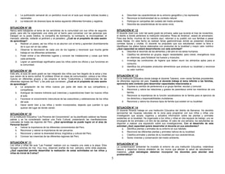 5 
c. La publicación semanal de un periódico mural en el aula que recoja noticias locales y 
nacionales. 
d. La redacción de diversos tipos de textos siguiendo diferentes formatos y registros. 
SITUACIÓN N° 08 
Nancy está trabajando el tema de los servidores de la comunidad con sus niños de segundo 
grado, para ello ha organizado una visita por el barrio para conversar con las personas que 
trabajan en la posta médica, la compañía de bomberos, la comisaría, la municipalidad, el 
mercado; además, visitarán al jardinero y al panadero. ¿Cuál es el propósito de esta sesión 
de aprendizaje? 
a. Realizar un paseo, así los niños no se aburren con el tema y aprenden divertidamente 
de lo que ven en las calles. 
b. Observar la decoración de cada uno de los lugares y reconocer que mucha gente 
trabaja en los diferentes ambientes. 
c. Poder entrar a los diferentes lugares y conocer las instalaciones y cosas que tiene 
cada ambiente. 
d. Lograr un aprendizaje significativo para los niños sobre los oficios y sus funciones en 
la comunidad. 
SITUACIÓN N° 09 
Este año, al aula de sexto grado se han integrado dos niños que han llegado de la selva y tres 
que vienen de la sierra central. El profesor Elmer en clase de comunicación, coloca a los niños 
nuevos en diferentes grupos y les propone el tema “Costumbres y Celebraciones de las 
diferentes regiones del Perú” y les pide que conversen. ¿Cuál es el propósito de esta sesión 
de aprendizaje? 
a. La aceptación de los niños nuevos por parte del resto de sus compañeros y 
compañeras. 
b. Averiguar de manera indirecta qué creencias y supersticiones traen los nuevos niños 
al aula. 
c. Favorecer el conocimiento intercultural de las costumbres y celebraciones de los niños 
del aula. 
d. Hacer sentir bien a los niños y recién incorporados, dejando que cuenten lo que 
quieran del lugar de donde vienen. 
SITUACIÓN N° 10 
En la Institución Educativa “Los Pioneros del Conocimiento” se ha planificado celebrar las fiestas 
patrias y se ha considerado realizar una Feria Cultural, presentando las manifestaciones 
culturales de todas las regiones del Perú. ¿Qué aprendizaje se puede lograr en el área de 
Personal Social? 
a. Valorar la importancia de los diferentes conocimientos del Perú. 
b. Reconocer y valorar la importancia de ser peruanos. 
c. Reconocer y valorar la diversidad étnica, lingüística y cultural del Perú. 
d. Conocer las creencias de las diferentes regiones del Perú. 
SITUACIÓN N° 11 
Los niños y niñas del aula “Las Fresitas” realizan con su maestra una visita a la playa. Ellos 
recogen conchas de mar, muy muy, observan arañas de mar, pelícano, entre otras especies. 
¿Qué capacidad permite desarrollar la realización de estas actividades en los niños y 
niñas de inicial de 5 años? 
a. Describen las características de su entorno geográfico y los representa 
b. Reconoce la biodiversidad de su contexto natural. 
c. Participa en campañas del cuidado del medio ambiente. 
d. Describe las características de los seres vivos. 
SITUACIÓN N° 12 
El docente José Luis, tutor del sexto grado de primaria, sabe que durante el mes de noviembre, 
el distrito a donde pertenece la institución educativa “Rosa de América”, estará de aniversario. 
Para esa fecha, muchos de los nacidos aquí, retornan a su pueblo con sus familias a pasar 
estas fiestas. En esta fecha se realizan ferias gastronómicas donde se presentan diversas 
comidas típicas y criollas. El docente ha propuesto que sus estudiantes visiten la feria e 
identifiquen los platos típicos elaborados con productos de la localidad y mayor valor nutritivo 
¿Qué capacidad se estará desarrollando con esta actividad? 
a. Describe el recorrido de los alimentos y del aire en los seres humanos. 
b. Clasifica los alimentos en grupos, según necesidades: para crecer, energéticos ricos 
en vitaminas, para fortalecer los huesos y músculos. 
c. Investiga las condiciones de higiene que deben reunir los alimentos aptos para el 
consumo. 
d. Identifica los principales productos alimenticios que produce su localidad y reconoce 
su valor nutritivo. 
SITUACIÓN N° 13 
En la Institución Educativa donde trabaja el docente Talavera, viven varias familias procedentes 
de diferentes regiones del país. Cuando el docente trabaja el tema referido a las familias, 
aprovecha este contexto para desarrollar capacidades relacionadas a: 
a. Expresa su sentido de pertenencia a un grupo familiar, escolar y comunal. 
b. Reconoce y valora las relaciones y grados de parentesco entre los miembros de una 
familia. 
c. Reconoce la importancia de la función socializadora de la familia para el ejercicio de 
los derechos y responsabilidades ciudadanas. 
d. Reconoce y valora los diversos tipos de familia que existen en su localidad. 
SITUACIÓN N° 14 
El docente Ricardo trabaja en una Institución Educativa del distrito de Barranca. Ha decidido 
aprovechar las riquezas naturales de la zona para programar con sus niños y niñas una 
investigación que acopie, organice y actualice información sobre las plantas y animales 
existentes en la localidad. Ha organizado a los niños y niñas en dos equipos de trabajo, uno se 
encargará de los animales y el otro de las plantas. Al cabo de una semana, los estudiantes se 
disponen a realizar una exposición sobre sus investigaciones. Con el desarrollo de esta 
actividad ¿Qué capacidad quiere desarrollar el docente en sus estudiantes? 
a. Identifica plantas y animales de su entorno en sus hábitats. 
b. Reconoce las diferentes plantas y animales nativos de su localidad. 
c. Clasifica animales y plantas de su localidad por sus características. 
d. Seres vivientes y conservación del medio ambiente. 
SITUACIÓN N° 15 
La contaminación ambiental ha invadido el entorno de una Institución Educativa, notándose 
basura y desechos tóxicos alrededor de los muros que afectan la salud de estudiantes y 
maestros, ¿Qué estrategias deberían incorporar los docentes para abordar esta 
problemática? 
 