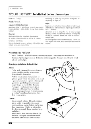 Els audiovisuals a l’aula



TÍTOL DE L’ACTIVITAT: Relativitat de les dimensions
Edat: De 5 a 7 anys.                                             Una imatge en què hi hagi una persona en un primer pla i
                                                                 un paisatge en segon pla.
Durada: 45 minuts.
                                                                 Espai:
Agrupament(s) de l’alumnat:
                                                                 La primera part de l’activitat és aconsellable fer-la dins l’aula,
Aquesta activitat es pot efectuar en petit grup, durant          amb les taules i cadires col·locades en petits grups de treball,
l’estona de tallers, o bé dividint el grup-classe en dos         de 4 o 5 alumnes.
subgrups.
                                                                 Al moment de fer les fotografies s’ha de buscar un espai
Material:                                                        obert, que permeti crear diferents distàncies per fotografiar
Màquina de fotografiar instantània tipus polaroid.               els objectes o persones. Podem anar al pati de l’escola o a
                                                                 una sala gran.
Un tetrabric, com a simulador del visor de les càmeres.
                                                                 La darrera part de l’activitat s’haurà de dur a terme una
Cartolines i cola blanca.                                        altre vegada dins l’aula, ja que necessitem les taules i el
Diferents imatges de persones, paisatges, vistes aèries... que   material.
estiguin preses amb plans distints.




Presentació de l’activitat
      Mirar objectes i persones des de diverses distàncies i contrastar-ne la diferència.
      Retratar objectes i persones en distàncies distintes per tal de veure els diferents resul-
      tats de les imatges.

Descripció detallada de l’activitat
Abans
   Parlar amb els nens i les nenes de com
   veiem els objectes i les persones en
   determinades distàncies.
   Podem posar com a exemples els se-
   güents: Quan veiem passar un avió al cel
   i quan el veiem més a prop, a l’aeroport
   (posat cas que hi hagi alumnes que
   hagin tingut la possibilitat d’anar a
   l’aeroport i viatjar amb avió). Quan
   mirem un edifici de lluny el podem
   veure sencer, però quan el mirem des de
   la porta d’entrada del carrer no el po-
   dem veure sencer.

Durant
   Ensenyem als infants diferents imatges
   que ja tenim preparades i les anem
   comentant una a una. Podem parlar des
   d’on creuen que s’ha fet la fotografia:
   des d’un avió, dalt d’una muntanya, en
   un balcó…
   Amb l’ajuda d’un tetrabric retallat (si-
   mula un visor gros de càmera) anem
   mirant un edifici des d’una distància


 38
 