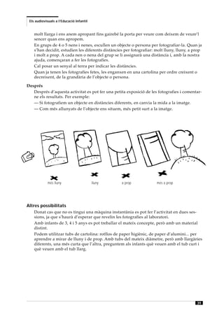 Els audiovisuals a l’Educació Infantil


    molt llarga i ens anem apropant fins gairebé la porta per veure com deixem de veure’l
    sencer quan ens apropem.
    En grups de 4 o 5 nens i nenes, escullen un objecte o persona per fotografiar-la. Quan ja
    s’han decidit, estudien les diferents distàncies per fotografiar: molt lluny, lluny, a prop
    i molt a prop. A cada nen o nena del grup se li assignarà una distància i, amb la nostra
    ajuda, començaran a fer les fotografies.
    Cal posar un senyal al terra per indicar les distàncies.
    Quan ja tenen les fotografies fetes, les enganxen en una cartolina per ordre creixent o
    decreixent, de la grandària de l’objecte o persona.

Després
   Després d’aquesta activitat es pot fer una petita exposició de les fotografies i comentar-
   ne els resultats. Per exemple:
   — Si fotografiem un objecte en distàncies diferents, en canvia la mida a la imatge.
   — Com més allunyats de l’objecte ens situem, més petit surt a la imatge.




            més lluny                     lluny    a prop             més a prop




Altres possibilitats
    Donat cas que no es tingui una màquina instantània es pot fer l’activitat en dues ses-
    sions, ja que s’haurà d’esperar que revelin les fotografies al laboratori.
    Amb infants de 3, 4 i 5 anys es pot treballar el mateix concepte, però amb un material
    distint.
    Podem utilitzar tubs de cartolina: rotllos de paper higiènic, de paper d’alumini... per
    aprendre a mirar de lluny i de prop. Amb tubs del mateix diàmetre, però amb llargàries
    diferents, una més curta que l’altra, preguntem als infants què veuen amb el tub curt i
    què veuen amb el tub llarg.




                                                                                            39
 