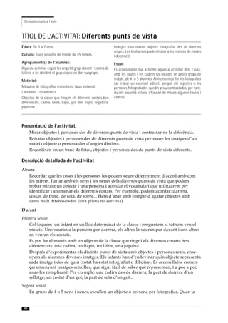 Els audiovisuals a l’aula



TÍTOL DE L’ACTIVITAT: Diferents punts de vista
Edats: De 5 a 7 anys.                                             Imatges d’un mateix objecte fotografiat des de diversos
                                                                  angles. Les imatges es poden trobar a les revistes de modes
Durada: Dues sessions de treball de 45 minuts.                    i decoració.
Agrupament(s) de l’alumnat:                                       Espai:
Aquesta activitat es pot fer en petit grup, durant l’estona de    És aconsellable dur a terme aquesta activitat dins l’aula,
tallers, o bé dividint el grup-classe en dos subgrups.            amb les taules i les cadires col·locades en petits grups de
Material:                                                         treball, de 4 o 5 alumnes. Al moment de fer les fotografies
                                                                  cal trobar un escenari adient, perquè els objectes o les
Màquina de fotografiar instantània tipus polaroid .               persones fotografiades quedin prou contrastades, per tant,
Cartolines i cola blanca.                                         durant aquesta estona s’hauran de moure algunes taules i
Objectes de la classe que tinguin els diferents costats ben       cadires.
diferenciats: cadira, taula, llapis, pot dels llapis, regadora,
paperera…




Presentació de l’activitat:
      Mirar objectes i persones des de diversos punts de vista i contrastar-ne la diferència.
      Retratar objectes i persones des de diferents punts de vista per veure les imatges d’un
      mateix objecte o persona des d’angles distints.
      Reconèixer, en un banc de fotos, objectes i persones des de punts de vista diferents.

Descripció detallada de l’activitat
Abans
   Recordar que les coses i les persones les podem veure diferentment d’acord amb com
   les mirem. Parlar amb els nens i les nenes dels diversos punts de vista que podem
   trobar mirant un objecte i una persona i acordar el vocabulari que utilitzarem per
   identificar i anomenar els diferents costats. Per exemple, podem acordar: darrera,
   costat, de front, de sota, de sobre... Hem d’anar amb compte d’agafar objectes amb
   cares molt diferenciades (una pilota no serviria).

Durant
Primera sessió
    Col·loquem un infant en un lloc determinat de la classe i preguntem si tothom veu el
    mateix. Uns veuran a la persona per darrera, els altres la veuran per davant i uns altres
    en veuran els costats.
    Es pot fer el mateix amb un objecte de la classe que tingui els diversos costats ben
    diferenciats: una cadira, un llapis, un llibre, una joguina...
    Després d’experimentar els distints punts de vista amb objectes i persones reals, ense-
    nyem als alumnes diverses imatges. Els infants han d’endevinar quin objecte representa
    cada imatge i des de quin costat ha estat fotografiat o dibuixat. És aconsellable comen-
    çar ensenyant imatges senzilles, que sigui fàcil de saber què representen, i a poc a poc
    anar-les complicant. Per exemple: una cadira des de darrera, la part de darrera d’un
    rellotge, un costat d’un got, la part de sota d’un got...
Segona sessió
    En grups de 4 o 5 nens i nenes, escullen un objecte o persona per fotografiar. Quan ja


 40
 