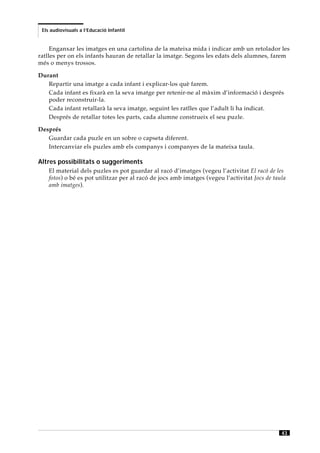 Els audiovisuals a l’Educació Infantil


     Enganxar les imatges en una cartolina de la mateixa mida i indicar amb un retolador les
ratlles per on els infants hauran de retallar la imatge. Segons les edats dels alumnes, farem
més o menys trossos.

Durant
   Repartir una imatge a cada infant i explicar-los què farem.
   Cada infant es fixarà en la seva imatge per retenir-ne al màxim d’informació i després
   poder reconstruir-la.
   Cada infant retallarà la seva imatge, seguint les ratlles que l’adult li ha indicat.
   Després de retallar totes les parts, cada alumne construeix el seu puzle.

Després
   Guardar cada puzle en un sobre o capseta diferent.
   Intercanviar els puzles amb els companys i companyes de la mateixa taula.

Altres possibilitats o suggeriments
    El material dels puzles es pot guardar al racó d’imatges (vegeu l’activitat El racó de les
    fotos) o bé es pot utilitzar per al racó de jocs amb imatges (vegeu l’activitat Jocs de taula
    amb imatges).




                                                                                               43
 