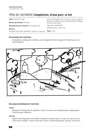 Els audiovisuals a l’aula



TÍTOL DE L’ACTIVITAT: Completem, d’una part, el tot
Edats: A partir de 3 anys.                                portin una fotografia seva, de casa, en què es vegin ells
                                                          però que no estiguin sencers (normalment porten fotogra-
Durada aproximada: 30 minuts.                             fies de les seves cares).
Agrupament(s) de l’alumnat: Tot el grup-classe.           Paper torres mida DIN A4.
                                                          Retoladors prims, colors i cola.
Material:
Fotografies dels infants. Demanem a cada nen i nena que   Espai: L’aula.



Presentació de l’activitat
      Completem, mitjançant un dibuix, una fotografia d’una imatge de l’infant que no es
      vegi completa.




Descripció detallada de l’activitat
Abans
   Demanar la fotografia als alumnes. Convé ensenyar un model perquè comprenguin
   l’activitat que volem fer.

Durant
   Agafar una fotografia d’un infant i comentar les parts que es veuen i les que no se’n
   veuen, per exemple: veiem la cara de l’Arnau, el jersei que porta, un braç, un tros de


 44
 