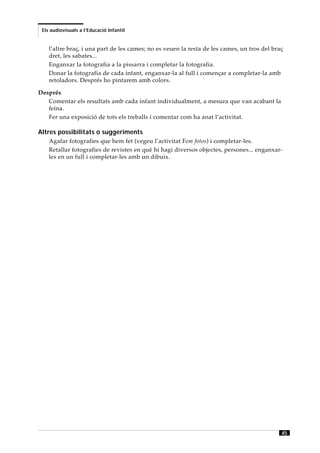 Els audiovisuals a l’Educació Infantil


    l’altre braç, i una part de les cames; no es veuen la resta de les cames, un tros del braç
    dret, les sabates...
    Enganxar la fotografia a la pissarra i completar la fotografia.
    Donar la fotografia de cada infant, enganxar-la al full i començar a completar-la amb
    retoladors. Després ho pintarem amb colors.

Després
   Comentar els resultats amb cada infant individualment, a mesura que van acabant la
   feina.
   Fer una exposició de tots els treballs i comentar com ha anat l’activitat.

Altres possibilitats o suggeriments
    Agafar fotografies que hem fet (vegeu l’activitat Fem fotos) i completar-les.
    Retallar fotografies de revistes en què hi hagi diversos objectes, persones... enganxar-
    les en un full i completar-les amb un dibuix.




                                                                                             45
 