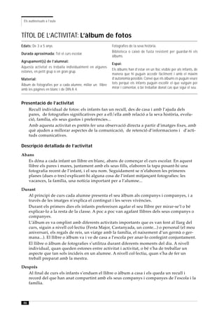 Els audiovisuals a l’aula



TÍTOL DE L’ACTIVITAT: L’àlbum de fotos
Edats: De 3 a 5 anys.                                      Fotografies de la seva història.
                                                           Biblioteca o caixó de fusta resistent per guardar-hi els
Durada aproximada: Tot el curs escolar.
                                                           àlbums.
Agrupament(s) de l’alumnat:
                                                           Espai:
Aquesta activitat es treballa individualment en algunes
                                                           Els àlbums han d’estar en un lloc visible per als infants, de
estones, en petit grup o en gran grup.
                                                           manera que hi puguin accedir fàcilment i amb el màxim
Material:                                                  d’autonomia possible. Convé que els àlbums es puguin veure
Àlbum de fotografies per a cada alumne, millor un llibre   tots perquè els infants puguin escollir el que vulguin per
amb les pàgines en blanc i de DIN A 4.                     mirar i comentar, o bé treballar donat cas que sigui el seu.



Presentació de l’activitat
      Recull individual de fotos: els infants fan un recull, des de casa i amb l’ajuda dels
      pares, de fotografies significatives per a ell/ella amb relació a la seva història, evolu-
      ció, família, els seus gustos i preferències...
      Amb aquesta activitat es pretén fer una observació directa a partir d’imatges fixes, amb
      què ajuden a millorar aspectes de la comunicació, de retenció d’informacions i d’acti-
      tuds comunicatives.

Descripció detallada de l’activitat
Abans
   Es dóna a cada infant un llibre en blanc, abans de començar el curs escolar. En aquest
   llibre els pares i mares, juntament amb els seus fills, elaboren la tapa posant-hi una
   fotografia recent de l’infant, i el seu nom. Seguidament se n’elaboren les primeres
   planes (dues o tres) explicant-hi alguna cosa de l’infant mitjançant fotografies: les
   vacances, la família, una notícia important per a l’alumne...

Durant
   Al principi de curs cada alumne presenta el seu àlbum als companys i companyes, i a
   través de les imatges n’explica el contingut i les seves vivències.
   Durant els primers dies els infants prefereixen agafar el seu llibre per mirar-se’l o bé
   explicar-lo a la resta de la classe. A poc a poc van agafant llibres dels seus companys o
   companyes.
   L’àlbum es va omplint amb diferents activitats importants que es van fent al llarg del
   curs, siguin a nivell col·lectiu (Festa Major, Castanyada, un conte...) o personal (el meu
   aniversari, els regals de reis, un viatge amb la família, el naixement d’un germà o ger-
   mana...). El llibre o àlbum va i ve de casa a l’escola per anar-lo confegint conjuntament.
   El llibre o àlbum de fotografies s’utilitza durant diferents moments del dia. A nivell
   individual, quan queden estones entre activitat i activitat, o bé s’ha de treballar un
   aspecte que tan sols incideix en un alumne. A nivell col·lectiu, quan s’ha de fer un
   treball preparat amb la mestra.

Després
   Al final de curs els infants s’enduen el llibre o àlbum a casa i els queda un recull i
   record del que han anat compartint amb els seus companys i companyes de l’escola i la
   família.



 46
 