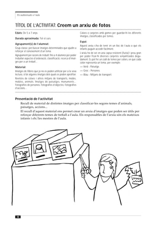 Els audiovisuals a l’aula



TÍTOL DE L’ACTIVITAT: Creem un arxiu de fotos
Edats: De 5 a 7 anys.                                            Caixes o carpetes amb gomes per guardar-hi les diferents
                                                                 imatges, classificades per temes.
Durada aproximada: Tot el curs.
                                                                 Espai:
Agrupament(s) de l’alumnat:
                                                                 Aquest arxiu s’ha de tenir en un lloc de l’aula a què els
Grup-classe: per buscar imatges determinades que ajudin a        infants puguin accedir fàcilment.
reforçar el coneixement d’un tema.
                                                                 L’arxiu ha de ser en una capsa resistent (fusta) i prou gran
Agrupament per racons de treball: fins a 4 alumnes per poder     per poder ficar-hi diverses carpetes senyalitzades degu-
treballar aspectes d’ordenació, classificació, recerca d’imat-   dament. Es pot fer un codi de temes per colors, en què cada
ges per a un treball...                                          color representa un tema, per exemple:
Material:                                                        — Verd - Paisatge.
Imatges de llibres que ja no es poden utilitzar per a la seva    — Groc - Persones.
lectura, si bé algunes imatges dels quals es poden aprofitar.    — Blau - Mitjans de transport.
Revistes de cotxes i altres mitjans de transports, modes,
mobles, animals. Imatges de paisatges, monuments...
Fotografies de persones. Fotografies d’objectes. Fotografies
d’accions...



Presentació de l’activitat
      Recull de material de distintes imatges per classificar-les segons temes d’animals,
      paisatges, accions...
      El recull d’aquest material ens permet crear un arxiu d’imatges que poden ser útils per
      reforçar diferents temes de treball a l’aula. Els responsables de l’arxiu són els mateixos
      infants i els/les mestres de l’aula.




 48
 