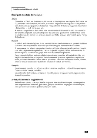 Els audiovisuals a l’Educació Infantil


Descripció detallada de l’activitat
Abans
   Presentem el fitxer als alumnes, explicant-los el contingut de les carpetes de l’arxiu. No
   cal presentar tots els temes possibles, si tan sols en presentem un parell o tres perme-
   tem als infants que puguin participar en l’organització de l’arxiu, suggerint nous temes
   i decidint-ne el codi per a cada un.
   A més de l’organització de l’arxiu, hem de demanar als alumnes la seva col·laboració
   per anar-lo ampliant, portant fotografies de casa seva quan estem treballant un tema
   concret i quan tot mirant les revistes creiem que hi ha imatges interessants per a l’arxiu
   de la classe.

Durant
   El treball de l’arxiu fotogràfic es du a terme durant tot el curs escolar, per tant és neces-
   sari crear uns responsables de classe que s’encarreguin de mantenir-ne l’ordre.
   A mesura que els infants van portant imatges a l’aula, ells mateixos les aniran classifi-
   cant a les carpetes corresponents a l’arxiu. Algunes vegades, abans d’ordenar-les, es
   poden explicar a la resta del grup, però això no sempre és possible.
   Quan estem treballant un tema, els infants aniran a consultar a l’arxiu fotogràfic per
   ampliar-ne la informació. Aquesta consulta es fa en grups de 4 persones, seguint un
   ordre, durant l’estona de treball o bé es pot anar a consultar en estones lliures, al matí
   abans d’iniciar les classes o durant les estones de treball per racons.

Després
   L’arxiu es pot guardar per al curs següent i anar-ne ampliant i retirant imatges segons
   l’interès o estat en què es trobin.
   La continuïtat de l’arxiu no sempre és possible, ja que a vegades les imatges queden
   força deteriorades.

Altres possibilitats o suggeriments
    Amb els més petits, 3 i 4 anys, també es poden anar recollint imatges, però es poden
    anar enganxant en un mural, per temes, perquè els infants les puguin veure sempre,
    atès que elaborar un arxiu pot ser difícil per a ells.




                                                                                             49
 