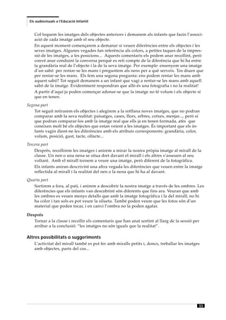 Els audiovisuals a l’Educació Infantil


    Col·loquem les imatges dels objectes anteriors i demanem als infants que facin l’associ-
    ació de cada imatge amb el seu objecte.
    En aquest moment començarem a demanar si veuen diferències entre els objectes i les
    seves imatges. Algunes vegades fan referència als colors, a petites taques de la impres-
    sió de les imatges, a les posicions... Aquests comentaris els podem anar recollint, però
    convé anar conduint la conversa perquè es reti compte de la diferència que hi ha entre
    la grandària real de l’objecte i la de la seva imatge. Per exemple: ensenyem una imatge
    d’un sabó per rentar-se les mans i preguntem als nens per a què serveix. Tos diuen que
    per rentar-se les mans. Els fem una segona pregunta: ens podem rentar les mans amb
    aquest sabó? Tot seguit demanem a un infant que vagi a rentar-se les mans amb aquell
    sabó de la imatge. Evidentment respondran que allò és una fotografia i no la realitat!
    A partir d’aquí ja poden començar adonar-se que la imatge no té volum i els objecte sí
    que en tenen.
Segona part
    Tot seguit retirarem els objectes i afegirem a la rotllana noves imatges, que no podran
    comparar amb la seva realitat: paisatges, cases, flors, arbres, cotxes, menjar..., però sí
    que podran comparar-los amb la imatge real que ells ja en tenen formada, atès que
    coneixen molt bé els objectes que estan veient a les imatges. És important que els in-
    fants vagin dient-ne les diferències amb els atributs corresponents: grandària, color,
    volum, posició, gust, tacte, olfacte...
Tercera part
    Després, recollirem les imatges i anirem a mirar la nostra pròpia imatge al mirall de la
    classe. Un nen o una nena se situa dret davant el mirall i els altres s’asseuen al seu
    voltant. Amb el mirall tornem a veure una imatge, però diferent de la fotogràfica.
    Els infants aniran descrivint una altra vegada les diferències que veuen entre la imatge
    reflectida al mirall i la realitat del nen o la nena que hi ha al davant.
Quarta part
   Sortirem a fora, al pati, i anirem a descobrir la nostra imatge a través de les ombres. Les
   diferències que els infants van descobrint són diferents que fins ara. Veuran que amb
   les ombres es veuen menys detalls que amb la imatge fotogràfica i la del mirall, no hi
   ha color i tan sols es pot veure la silueta. També poden veure que les fotos són d’un
   material que poden tocar, i en canvi l’ombra no la poden agafar.

Després
   Tornar a la classe i recollir els comentaris que han anat sortint al llarg de la sessió per
   arribar a la conclusió: “les imatges no són iguals que la realitat”.

Altres possibilitats o suggeriments
    L’activitat del mirall també es pot fer amb miralls petits i, doncs, treballar les imatges
    amb objectes, parts del cos...




                                                                                             33
 