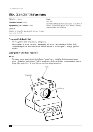 Els audiovisuals a l’aula



TÍTOL DE L’ACTIVITAT: Fem fotos
Edats: De 4 a 6 anys.                                       Espai:
                                                            Aula, pati.
Durada aproximada: 1 hora.
                                                            La distribució ha de permetre poder posar els alumnes en
Agrupament(s) de l’alumnat: Tallers.                        rotllana perquè tots es puguin veure durant la conversa i
                                                            l’experimentació amb la càmera.
Material:
Màquina de fotografiar tipus polaroid, amb una cinta per
poder penjar-la al coll.



Presentació de l’activitat
      Fer fotografies amb una càmera fotogràfica.
      Amb aquesta activitat els nens i les nenes s’inicien en l’aprenentatge de l’ús de la
      càmera fotogràfica. S’adonen de les dificultats que hi ha de captar la imatge que han
      escollit.

Descripció detallada de l’activitat
Abans
   Per dur a terme aquesta activitat abans s’han d’haver treballat distintes maneres de
   mirar i de captar les imatges. Podem fer algunes de les activitats proposades en aquest
   llibre: Mirem de lluny i de prop, Mirem amb lupa, Copsem imatges.

                                                           Visor




                             Disparador




                                                                                Objectiu




 34
 