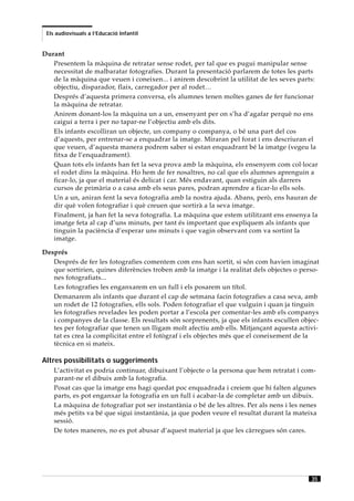 Els audiovisuals a l’Educació Infantil


Durant
   Presentem la màquina de retratar sense rodet, per tal que es pugui manipular sense
   necessitat de malbaratar fotografies. Durant la presentació parlarem de totes les parts
   de la màquina que veuen i coneixen... i anirem descobrint la utilitat de les seves parts:
   objectiu, disparador, flaix, carregador per al rodet…
   Després d’aquesta primera conversa, els alumnes tenen moltes ganes de fer funcionar
   la màquina de retratar.
   Anirem donant-los la màquina un a un, ensenyant per on s’ha d’agafar perquè no ens
   caigui a terra i per no tapar-ne l’objectiu amb els dits.
   Els infants escolliran un objecte, un company o companya, o bé una part del cos
   d’aquests, per entrenar-se a enquadrar la imatge. Miraran pel forat i ens descriuran el
   que veuen, d’aquesta manera podrem saber si estan enquadrant bé la imatge (vegeu la
   fitxa de l’enquadrament).
   Quan tots els infants han fet la seva prova amb la màquina, els ensenyem com col·locar
   el rodet dins la màquina. Ho hem de fer nosaltres, no cal que els alumnes aprenguin a
   ficar-lo, ja que el material és delicat i car. Més endavant, quan estiguin als darrers
   cursos de primària o a casa amb els seus pares, podran aprendre a ficar-lo ells sols.
   Un a un, aniran fent la seva fotografia amb la nostra ajuda. Abans, però, ens hauran de
   dir què volen fotografiar i què creuen que sortirà a la seva imatge.
   Finalment, ja han fet la seva fotografia. La màquina que estem utilitzant ens ensenya la
   imatge feta al cap d’uns minuts, per tant és important que expliquem als infants que
   tinguin la paciència d’esperar uns minuts i que vagin observant com va sortint la
   imatge.

Després
   Després de fer les fotografies comentem com ens han sortit, si són com havien imaginat
   que sortirien, quines diferències troben amb la imatge i la realitat dels objectes o perso-
   nes fotografiats...
   Les fotografies les enganxarem en un full i els posarem un títol.
   Demanarem als infants que durant el cap de setmana facin fotografies a casa seva, amb
   un rodet de 12 fotografies, ells sols. Poden fotografiar el que vulguin i quan ja tinguin
   les fotografies revelades les poden portar a l’escola per comentar-les amb els companys
   i companyes de la classe. Els resultats són sorprenents, ja que els infants escullen objec-
   tes per fotografiar que tenen un lligam molt afectiu amb ells. Mitjançant aquesta activi-
   tat es crea la complicitat entre el fotògraf i els objectes més que el coneixement de la
   tècnica en si mateix.

Altres possibilitats o suggeriments
    L’activitat es podria continuar, dibuixant l’objecte o la persona que hem retratat i com-
    parant-ne el dibuix amb la fotografia.
    Posat cas que la imatge ens hagi quedat poc enquadrada i creiem que hi falten algunes
    parts, es pot enganxar la fotografia en un full i acabar-la de completar amb un dibuix.
    La màquina de fotografiar pot ser instantània o bé de les altres. Per als nens i les nenes
    més petits va bé que sigui instantània, ja que poden veure el resultat durant la mateixa
    sessió.
    De totes maneres, no es pot abusar d’aquest material ja que les càrregues són cares.




                                                                                            35
 