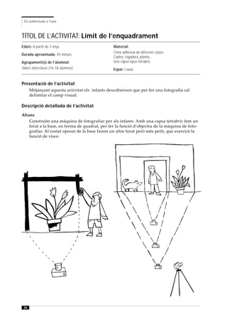 Els audiovisuals a l’aula



TÍTOL DE L’ACTIVITAT: Límit de l’enquadrament
Edats: A partir de 3 anys.                        Material:
                                                  Cinta adhesiva de diferents colors.
Durada aproximada: 45 minuts.
                                                  Cadira, regadora, planta...
Agrupament(s) de l’alumnat:                       Una capsa tipus tetrabric.
Tallers interclasse (16-18 alumnes).              Espai: L’aula.


Presentació de l’activitat
      Mitjançant aquesta activitat els infants descobreixen que per fer una fotografia cal
      delimitar el camp visual.

Descripció detallada de l’activitat
Abans
   Construïm una màquina de fotografiar per als infants. Amb una capsa tetrabric fem un
   forat a la base, en forma de quadrat, per fer la funció d’objectiu de la màquina de foto-
   grafiar. Al costat oposat de la base farem un altre forat però més petit, que exercirà la
   funció de visor.




 36
 