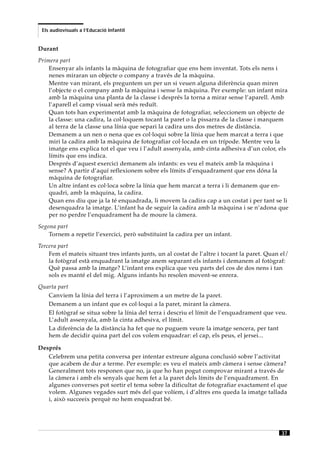 Els audiovisuals a l’Educació Infantil


Durant
Primera part
    Ensenyar als infants la màquina de fotografiar que ens hem inventat. Tots els nens i
    nenes miraran un objecte o company a través de la màquina.
    Mentre van mirant, els preguntem un per un si veuen alguna diferència quan miren
    l’objecte o el company amb la màquina i sense la màquina. Per exemple: un infant mira
    amb la màquina una planta de la classe i després la torna a mirar sense l’aparell. Amb
    l’aparell el camp visual serà més reduït.
    Quan tots han experimentat amb la màquina de fotografiar, seleccionem un objecte de
    la classe: una cadira, la col·loquem tocant la paret o la pissarra de la classe i marquem
    al terra de la classe una línia que separi la cadira uns dos metres de distància.
    Demanem a un nen o nena que es col·loqui sobre la línia que hem marcat a terra i que
    miri la cadira amb la màquina de fotografiar col·locada en un trípode. Mentre veu la
    imatge ens explica tot el que veu i l’adult assenyala, amb cinta adhesiva d’un color, els
    límits que ens indica.
    Després d’aquest exercici demanem als infants: es veu el mateix amb la màquina i
    sense? A partir d’aquí reflexionem sobre els límits d’enquadrament que ens dóna la
    màquina de fotografiar.
    Un altre infant es col·loca sobre la línia que hem marcat a terra i li demanem que en-
    quadri, amb la màquina, la cadira.
    Quan ens diu que ja la té enquadrada, li movem la cadira cap a un costat i per tant se li
    desenquadra la imatge. L’infant ha de seguir la cadira amb la màquina i se n’adona que
    per no perdre l’enquadrament ha de moure la càmera.
Segona part
    Tornem a repetir l’exercici, però substituint la cadira per un infant.
Tercera part
    Fem el mateix situant tres infants junts, un al costat de l’altre i tocant la paret. Quan el/
    la fotògraf està enquadrant la imatge anem separant els infants i demanem al fotògraf:
    Què passa amb la imatge? L’infant ens explica que veu parts del cos de dos nens i tan
    sols es manté el del mig. Alguns infants ho resolen movent-se enrera.
Quarta part
   Canviem la línia del terra i l’aproximem a un metre de la paret.
   Demanem a un infant que es col·loqui a la paret, mirant la càmera.
   El fotògraf se situa sobre la línia del terra i descriu el límit de l’enquadrament que veu.
   L’adult assenyala, amb la cinta adhesiva, el límit.
   La diferència de la distància ha fet que no puguem veure la imatge sencera, per tant
   hem de decidir quina part del cos volem enquadrar: el cap, els peus, el jersei...

Després
   Celebrem una petita conversa per intentar extreure alguna conclusió sobre l’activitat
   que acabem de dur a terme. Per exemple: es veu el mateix amb càmera i sense càmera?
   Generalment tots responen que no, ja que ho han pogut comprovar mirant a través de
   la càmera i amb els senyals que hem fet a la paret dels límits de l’enquadrament. En
   algunes converses pot sortir el tema sobre la dificultat de fotografiar exactament el que
   volem. Algunes vegades surt més del que volíem, i d’altres ens queda la imatge tallada
   i, això succeeix perquè no hem enquadrat bé.




                                                                                              37
 