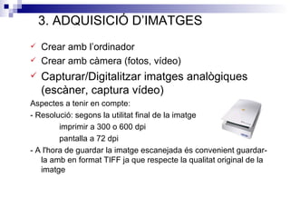 3. ADQUISICIÓ D’IMATGES
   Crear amb l’ordinador
   Crear amb càmera (fotos, vídeo)
   Capturar/Digitalitzar imatges analògiques
    (escàner, captura vídeo)
Aspectes a tenir en compte:
- Resolució: segons la utilitat final de la imatge
         imprimir a 300 o 600 dpi
         pantalla a 72 dpi
- A l'hora de guardar la imatge escanejada és convenient guardar-
   la amb en format TIFF ja que respecte la qualitat original de la
   imatge
 