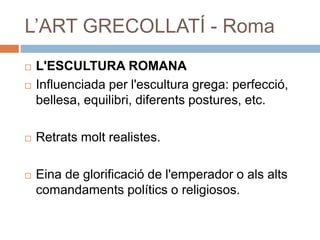 L’ART GRECOLLATÍ - Roma
 L'ESCULTURA ROMANA
 Influenciada per l'escultura grega: perfecció,
bellesa, equilibri, diferents postures, etc.
 Retrats molt realistes.
 Eina de glorificació de l'emperador o als alts
comandaments polítics o religiosos.
 