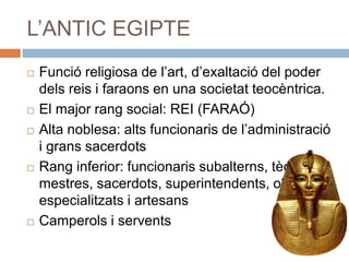 L’ANTIC EGIPTE
 Funció religiosa de l’art, d’exaltació del poder
dels reis i faraons en una societat teocèntrica.
 El major rang social: REI (FARAÓ)
 Alta noblesa: alts funcionaris de l’administració
i grans sacerdots
 Rang inferior: funcionaris subalterns, tècnics,
mestres, sacerdots, superintendents, obrers
especialitzats i artesans
 Camperols i servents
 