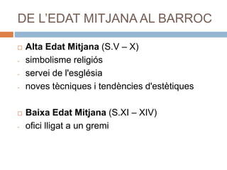 DE L’EDAT MITJANA AL BARROC
 Alta Edat Mitjana (S.V – X)
- simbolisme religiós
- servei de l'església
- noves tècniques i tendències d'estètiques
 Baixa Edat Mitjana (S.XI – XIV)
- ofici lligat a un gremi
 