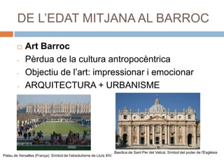 DE L’EDAT MITJANA AL BARROC
 Art Barroc
- Pèrdua de la cultura antropocèntrica
- Objectiu de l’art: impressionar i emocionar
- ARQUITECTURA + URBANISME
Palau de Versalles (França): Símbol de l'absolutisme de Lluís XIV.
Basílica de Sant Per del Vaticà: Símbol del poder de l'Església
 