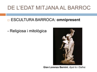 DE L’EDAT MITJANA AL BARROC
 ESCULTURA BARROCA: omnipresent
- Religiosa i mitològica
Gian Lorenzo Bernini. Apol·lo i Dafne:
 